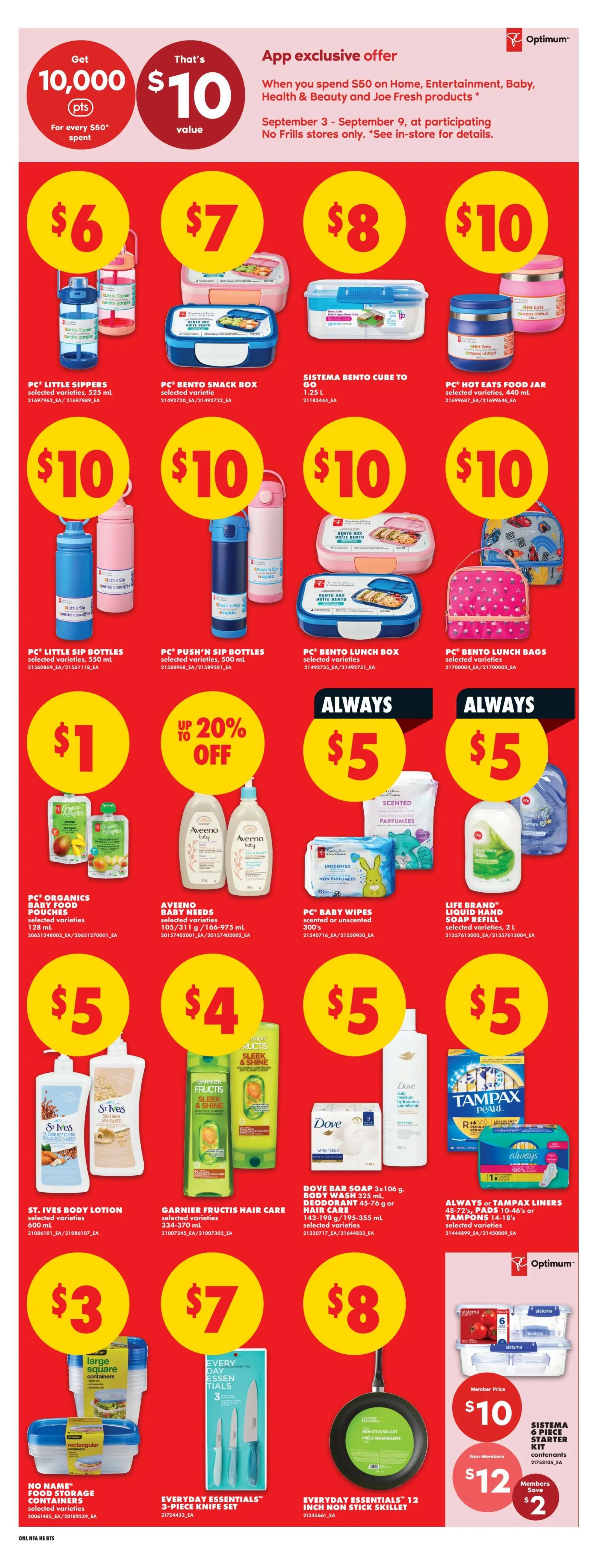 No Frills weekly flyer specials for Atlantic Canada. App exclusive offer: Get 10,000 Optimum points when you spend $50 on Home, Entertainment, Baby, Health & Beauty and Joe Fresh products, valid September 3-9. Featured products include PC Little Sippers bottles for $6, PC Bento Snack Boxes for $7, Sistema Bento Cube to Go for $8, and PC Hot Eats Food Jars for $10. Also available are PC Little Sip Bottles for $10, PC Push'n' Sip Bottles for $10, PC Bento Lunch Boxes for $10, and PC Bento Lunch Bags for $10. Save up to 20% off on select items. Always $5 for PC Organics Baby Food Pouches, Aveeno Baby Needs, PC Baby Wipes, and Life Brand Liquid Hand Soap Refill. St. Ives Body Lotion is $5, Garnier Fructis Hair Care is $4, Dove Bar Soap 3x106g is $5, and Always or Tampax Liners/Pads are $5. No Name Food Storage Containers are $3, Everyday Essentials 3-piece Knife Set is $7, and Everyday Essentials 12-inch Non-Stick Skillet is $8. Sistema 6 Piece Starter Kit is $10 for members and $12 for non-members, saving members $2.