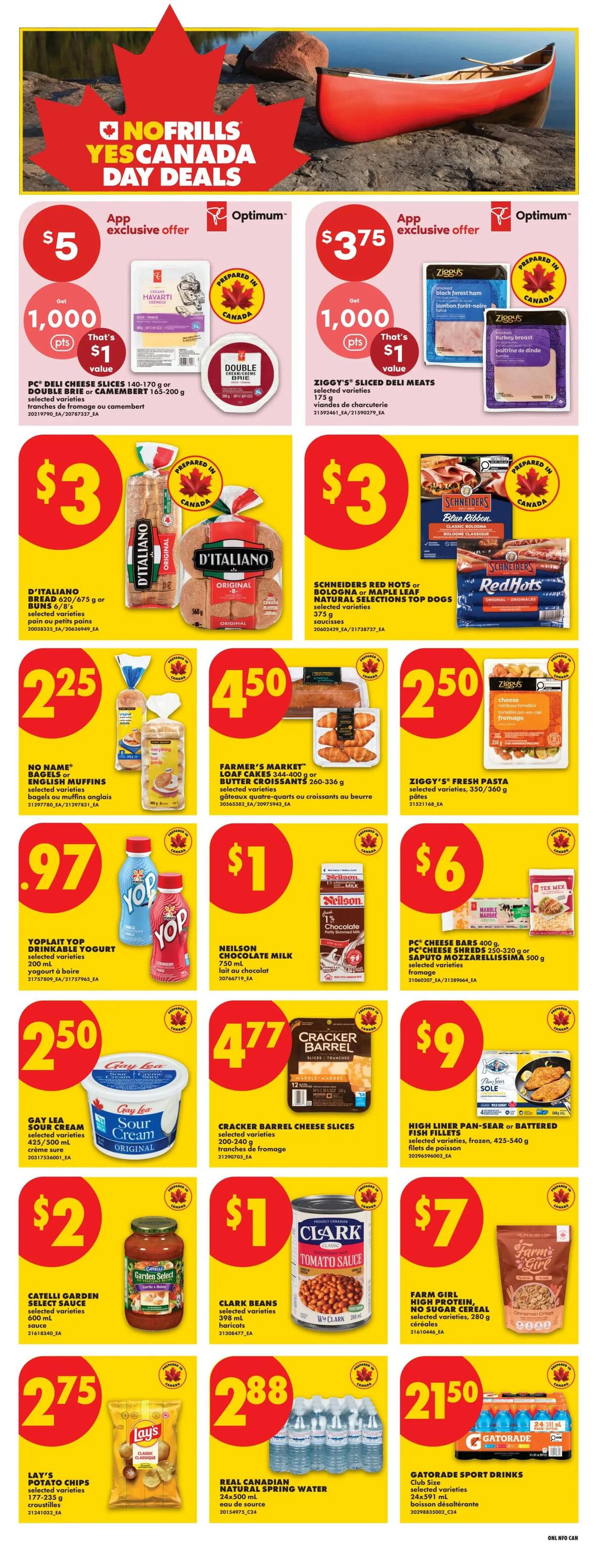 No Frills Yes Canada Day Deals page 9. App exclusive offer: Havarti PC Deli Cheese Slices 140-170 g or Double Brie or Camembert 165-200 g for $5 with 1,000 Optimum points. Ziggy's Sliced Deli Meats 175 g for $3.75 with 1,000 Optimum points. D'Italiano Bread 620-675 g or Buns 6/8's selected varieties for $3. Schneiders Red Hots or Bologna or Maple Leaf Natural Selections Top Dogs selected varieties 375 g for $3. No Name Bagels or English Muffins selected varieties for $2.25. Farmer's Market Loaf Cakes 344-400 g or Butter Croissants 260-336 g for $4.50. Ziggy's Fresh Pasta selected varieties, 350/360 g for $2.50. Yoplait Yop Drinkable Yogurt selected varieties 200 ml for $0.97. Neilson Chocolate Milk 750 ml for $1. PC Cheese Bars 400 g or Saputo Mozzarellaissima 500 g selected varieties fromage for $6. Gay Lea Sour Cream Original 1 L for $2.50. Cracker Barrel Cheese Slices selected varieties 200-240 g for $4.77. High Liner Pan-Sear or Battered Fish Fillets selected varieties, frozen, 425-540 g for $9. Catelli Garden Select Sauce 600 ml for $2. Clark Beans selected varieties 398 ml haricots for $1. Lay's Potato Chips selected varieties 177-235 g for $2.75. Real Canadian Natural Spring Water 24x500 ml for $2.88. Farm Girl High Protein, No Sugar Cereal selected varieties, 280 g for $7. Gatorade Sport Drinks Club Size 24x591 ml for $21.50.
