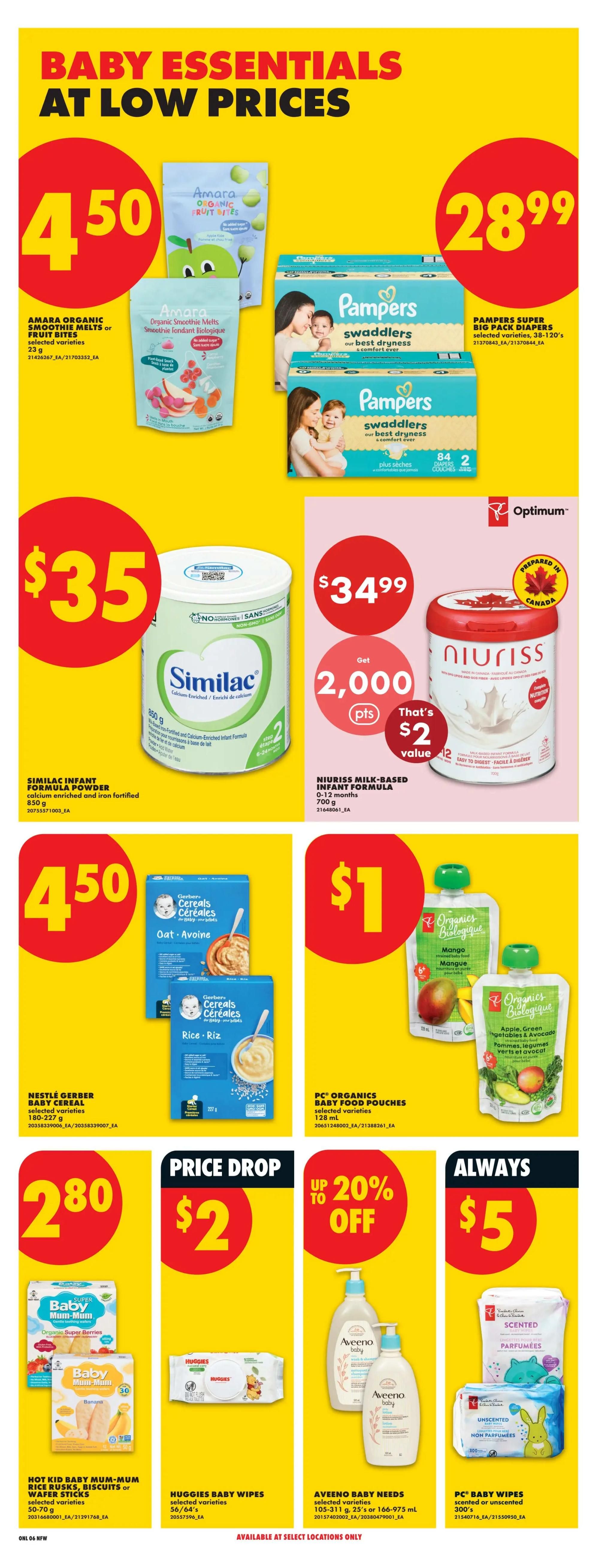 No Frills weekly flyer specials page 13 features Baby Essentials at low prices. Amara Organic Smoothie Melts or Fruit Bites are $4.50. Pampers Swaddlers Super Big Pack Diapers, sizes 38-120's, are $28.99. Similac Infant Formula Powder, 850 g, is $35. Niuriss Milk-Based Infant Formula, 0-12 months, 700 g, is $34.99 and includes 2,000 Optimum points, valued at $2. Nestlé Gerber Baby Cereal, selected varieties, 180-227 g, is $4.50. PC Organics Baby Food Pouches, selected varieties, 128 mL, are $1. Hot Kid Baby Mum-Mum Rice Rusks, Biscuits or Wafer Sticks, 50-70 g, are $2.80. Huggies Baby Wipes, selected varieties, 56-74's, are $2. Aveeno Baby Needs, selected varieties, 105-311 g or 166-975 mL, are $5. PC Baby Wipes, scented or unscented, 300's, are $5. Some items are available at select locations only.
