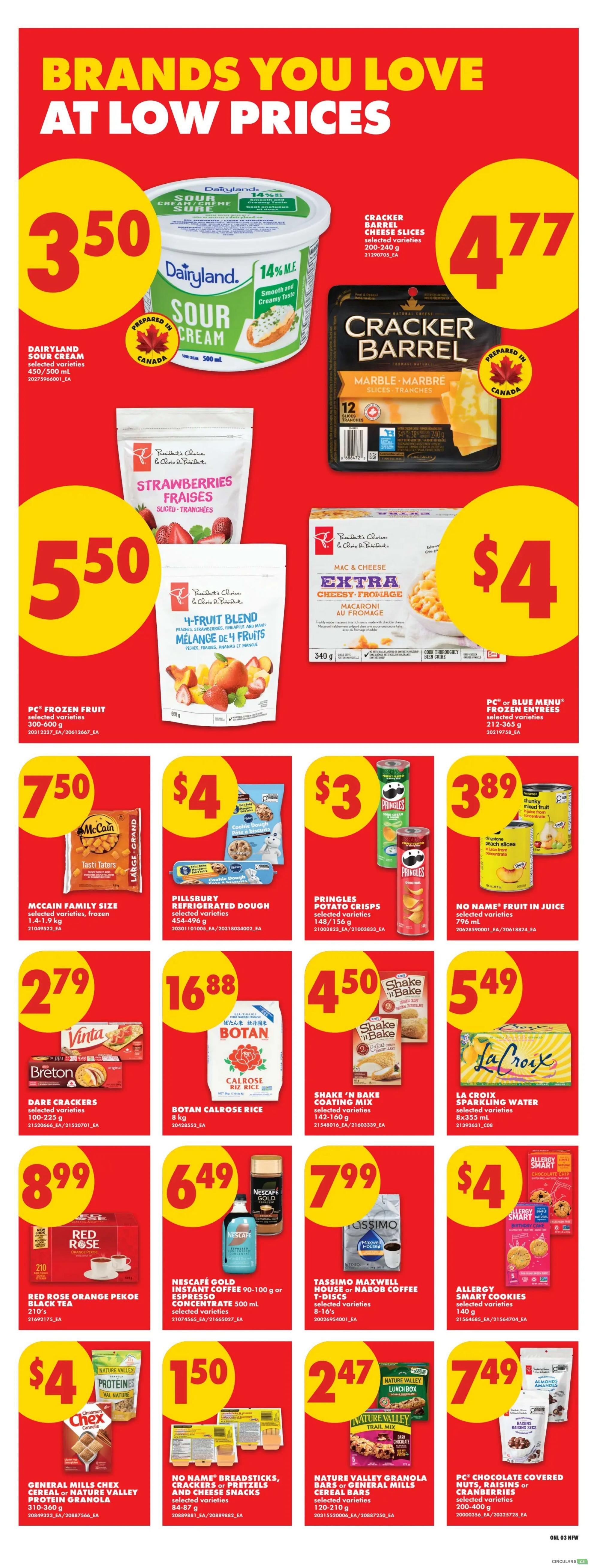 No Frills weekly flyer specials page 8 features brands you love at low prices. Dairyland Sour Cream 500 mL is $3.50. Cracker Barrel Cheese Slices 200-750 g are $4.77. PC Frozen Fruit selected varieties 300-600 g, including Strawberries and 4-Fruit Blend, are $5.50. PC Mac & Cheese Extra Cheesy 340 g is $4. McCain Family Size selected varieties frozen 1.4-1.9 kg are $7.50. Pillsbury Refrigerated Dough selected varieties 454-496 g are $4. Pringles Potato Crisps selected varieties 148-156 g are $3. No Name Fruit in Juice selected varieties 796 mL are $3.89. Vinta and Breton Bare Crackers selected varieties 100-225 g are $2.79. Botan Calrose Rice 8 kg is $16.88. Shake 'n Bake Coating Mix selected varieties 142-160 g are $4.50. La Croix Sparkling Water selected varieties 8x355 mL are $5.49. Red Rose Orange Pekoe Black Tea 210's are $8.99. Nescafé Gold Instant Coffee or Espresso Concentrate 90-100 g or 500 mL are $6.49. Tassimo Maxwell House or Nabob Coffee T-Discs selected varieties 8-16's are $7.99. Allergy Smart Cookies selected varieties 140 g are $4. General Mills Family Size Chex Cereal or Nature Valley Protein Granola 310-360 g are $4. No Name Breadsticks, Crackers or Pretzels and Cheese Snacks selected varieties 84-87 g are $1.50. Nature Valley Granola Bars or General Mills Cereal Bars selected varieties 120-210 g are $2.47. PC Chocolate Covered Nuts, Raisins or Cranberries selected varieties 200-400 g are $7.49.