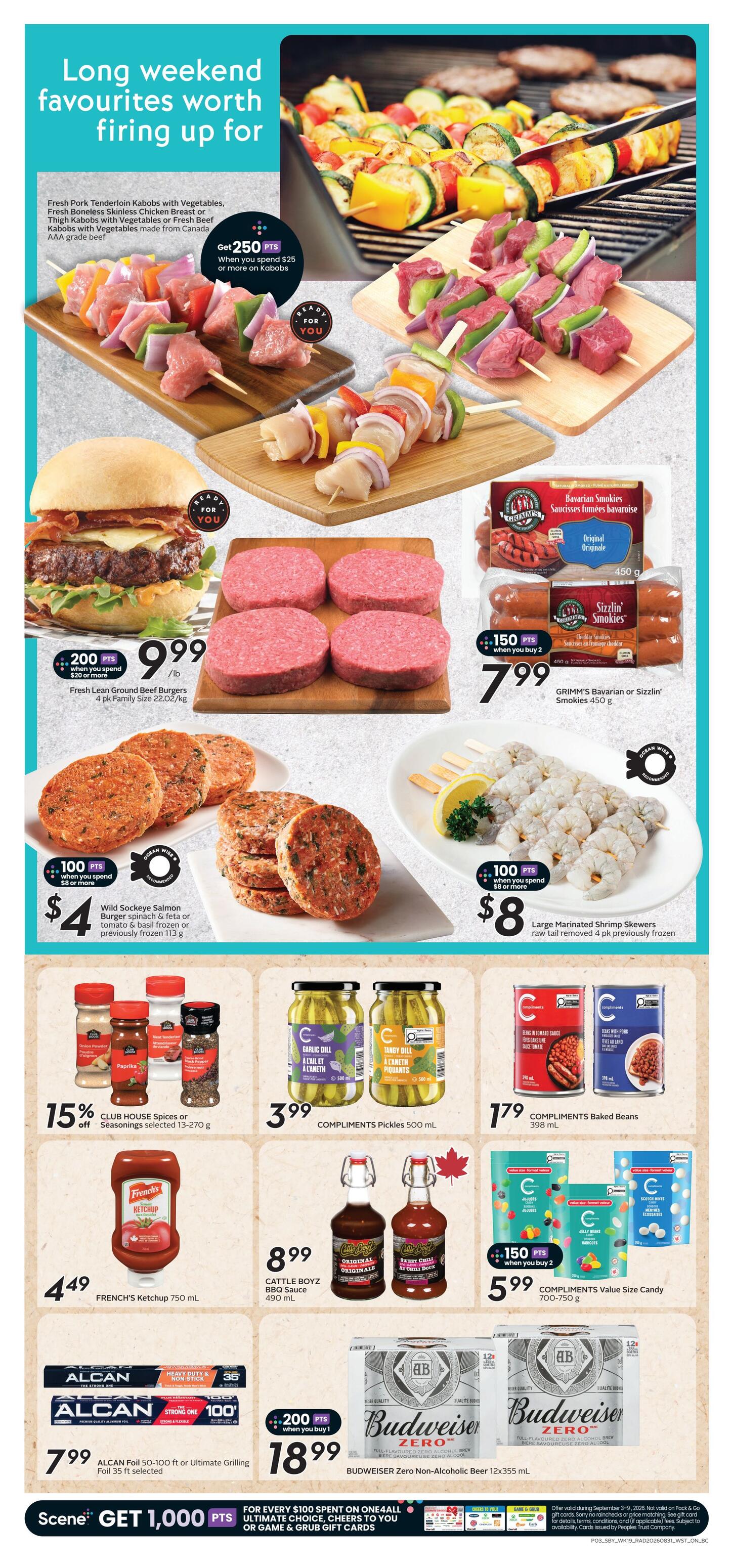 Safeway British Columbia flyer, page 6. Long weekend favourites worth firing up for. Featuring Fresh Pork Tenderloin Kabobs with Vegetables, Fresh Boneless Skinless Chicken Breast or Thigh Kabobs with Vegetables or Fresh Beef Kabobs with Vegetables, made from Canada AAA grade beef. Get 250 bonus Scene+ points when you spend $25 or more on Kabobs. Also featured are Fresh Lean Ground Beef Burgers, 4 pk Family Size for $9.99/lb with 200 bonus Scene+ points when you spend $20 or more. GRIMM'S Bavarian or Sizzlin' Smokies 450 g are $7.99 when you buy 2, earning 150 bonus Scene+ points. Wild Sockeye Salmon Burger, spinach & feta or tomato & basil frozen or previously frozen 113 g are $4 with 100 bonus Scene+ points when you spend $8 or more. Large Marinated Shrimp Skewers, raw tail removed, 4 pk previously frozen are $8 with 100 bonus Scene+ points when you spend $8 or more. Save 15% off CLUB HOUSE Spices or Seasonings, selected 13-270 g. COMPLIMENTS Pickles 500 mL are $3.99. COMPLIMENTS Baked Beans 398 mL are $1.79. COMPLIMENTS Value Size Candy 700-750 g are $5.99 when you buy 2, earning 150 bonus Scene+ points. FRENCH'S Ketchup 750 mL is $4.49. CATTLE BOYZ BBQ Sauce 490 mL is $8.99. ALCAN Foil 50-100 ft or Ultimate Grilling Foil 35 ft selected are $7.99. Budweiser Zero Non-Alcoholic Beer 12x355 mL is $18.99 when you buy 1, earning 200 bonus Scene+ points. Scene+ members get 1,000 bonus points for every $100 spent on ONE4ALL Ultimate Choice, Cheers to You, or Game & Grub gift cards.