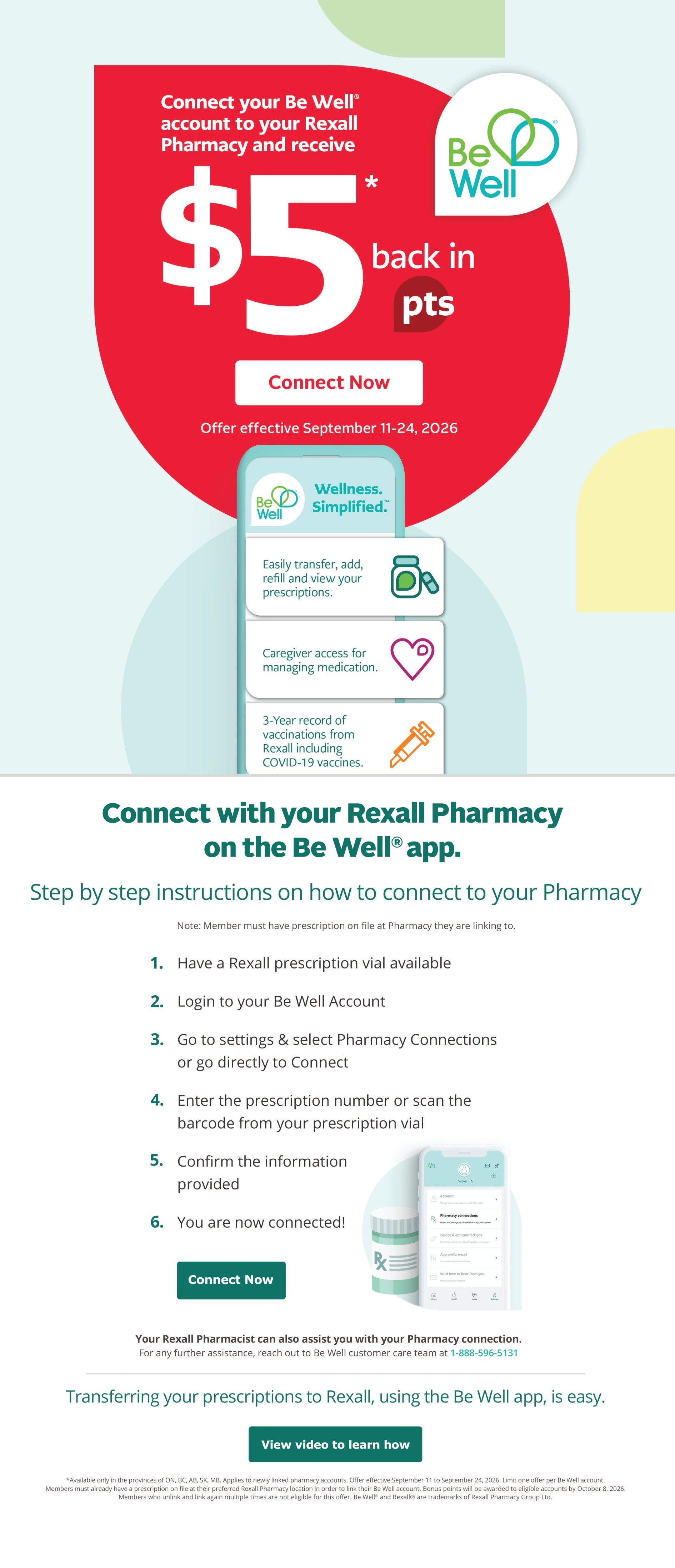 Rexall Alberta Weekly Flyer Specials, Page 4. Connect your Be Well account to your Rexall Pharmacy and receive $5 back in points. Offer effective September 11-24, 2026. The Be Well app offers Wellness Simplified, allowing you to easily transfer, add, refill, and view your prescriptions, provides caregiver access for managing medication, and a 3-year record of vaccinations from Rexall including COVID-19 vaccines. Step-by-step instructions are provided on how to connect your pharmacy via the Be Well app, including having a Rexall prescription vial available, logging into your Be Well account, selecting Pharmacy Connections, entering the prescription number or scanning the barcode, confirming information, and completing the connection. A 'Connect Now' button is available. Your Rexall Pharmacist can assist with pharmacy connections, and customer care is available at 1-888-596-5131. Transferring your prescriptions to Rexall using the Be Well app is easy, with a 'View video to learn how' button. Offer available only in the provinces of ON, BC, AB, SK, MB. Applies to newly linked pharmacy accounts. Limit one offer per Be Well account. Members must already have a prescription on file at their preferred Rexall Pharmacy location in order to link their Be Well account. Bonus points will be awarded to eligible accounts by October 8, 2026. Members who unlink and link again multiple times are not eligible for this offer. Be Well® and Rexall® are trademarks of Rexall Group Ltd.