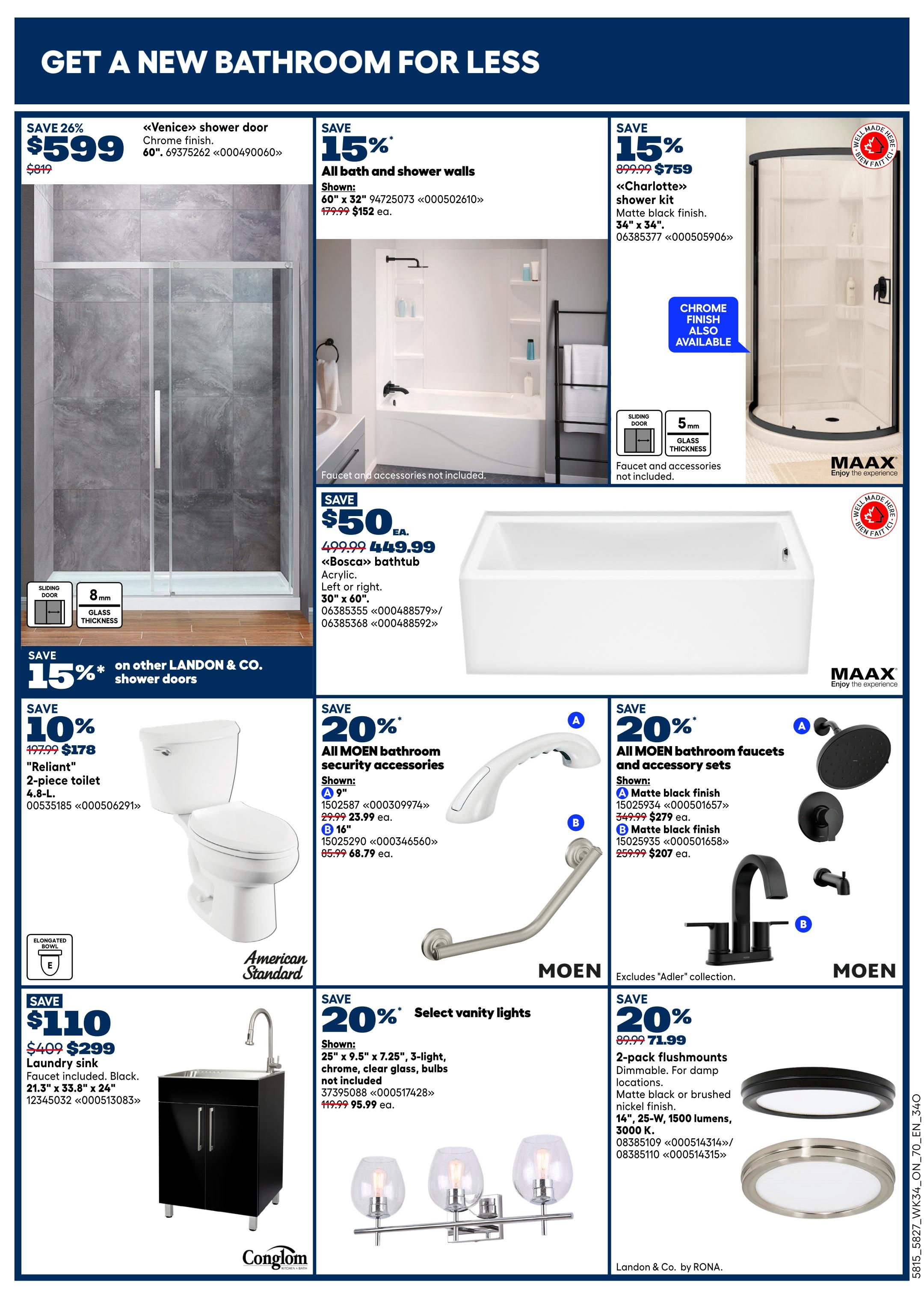 Rona Ontario Weekly Flyer Specials, Page 6. Get a new bathroom for less. Save 26% on the 'Venice' shower door in chrome finish, now $599 from $819. Save 15% on all bath and shower walls, 60' x 32', for $152 each. Save 15% on the 'Charlotte' shower kit in matte black finish, 34' x 34', for $759. Save $50 on the 'Bosca' bathtub in acrylic, 30' x 60', now $449.99. Save 15% on other LANDON & CO. shower doors. Save 10% on the 'Reliant' 4.8-L 2-piece toilet, now $178 from $197.99. Save $110 on a Conglom laundry sink faucet included, black, 21.3' x 33.8' x 24', now $299. Save 20% on all MOEN bathroom security accessories, including a 9' grab bar for $23.99 and a 16' grab bar for $68.79. Save 20% on all MOEN bathroom faucets and accessory sets, with matte black finish faucets available in A (9') for $279 and B (16') for $207. Save 20% on select vanity lights, 25' x 9.5' x 7.25', 3-light, chrome, clear glass, bulbs not included, for $95.99. Save 20% on 2-pack flushmounts, dimmable, for damp locations, available in matte black or brushed nickel finish, 14', 25-W, 1500 lumens, 3000 K, for $71.99. All items are from Rona.