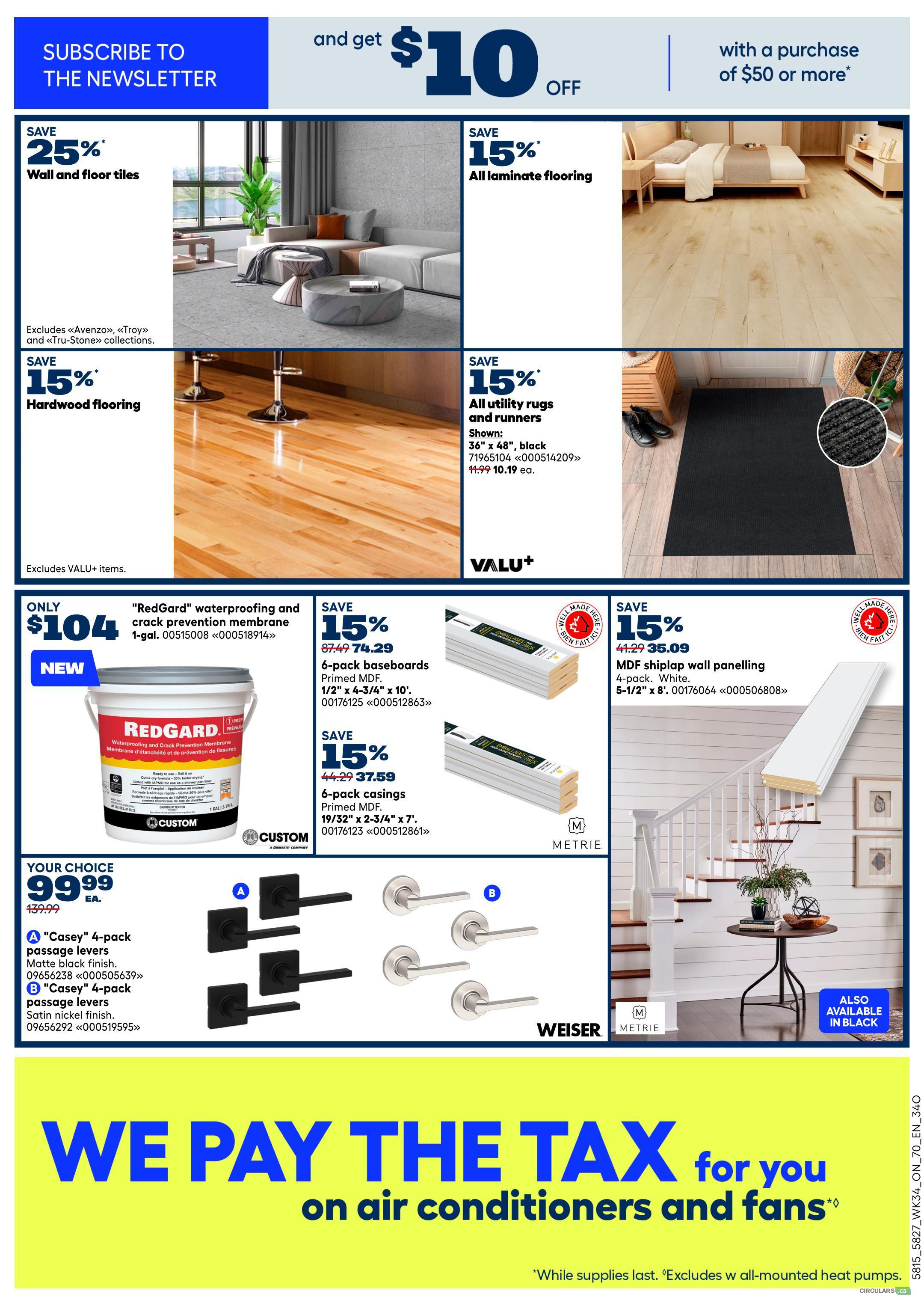 Rona Ontario Weekly Flyer Specials Page 8: Subscribe to the newsletter and get $10 off with a purchase of $50 or more. Save 25% on wall and floor tiles, excluding Avenza, Troy, and Tru-Stone collections. Save 15% on hardwood flooring. Save 15% on all laminate flooring. Save 15% on all utility rugs and runners, including a 36' x 48' black rug for $10.19 each (regularly $11.99). Get 'RedGard' waterproofing and crack prevention membrane, 1-gallon, for only $104. Save 15% on 6-pack baseboards (Primed MDF, 1/2' x 4-3/4' x 10') for $74.29 (regularly $87.49). Save 15% on 6-pack casings (Primed MDF, 19/32' x 2-3/4' x 7') for $37.59 (regularly $44.29). Save 15% on 4-pack MDF shiplap wall panelling, 5-1/2' x 8', white, for $35.09 (regularly $41.29). Your choice of 'Casey' 4-pack passage levers in matte black finish or satin nickel finish for $99.99 each (regularly $139.99). We pay the tax on air conditioners and fans. While supplies last. Excludes w all-mounted heat pumps.