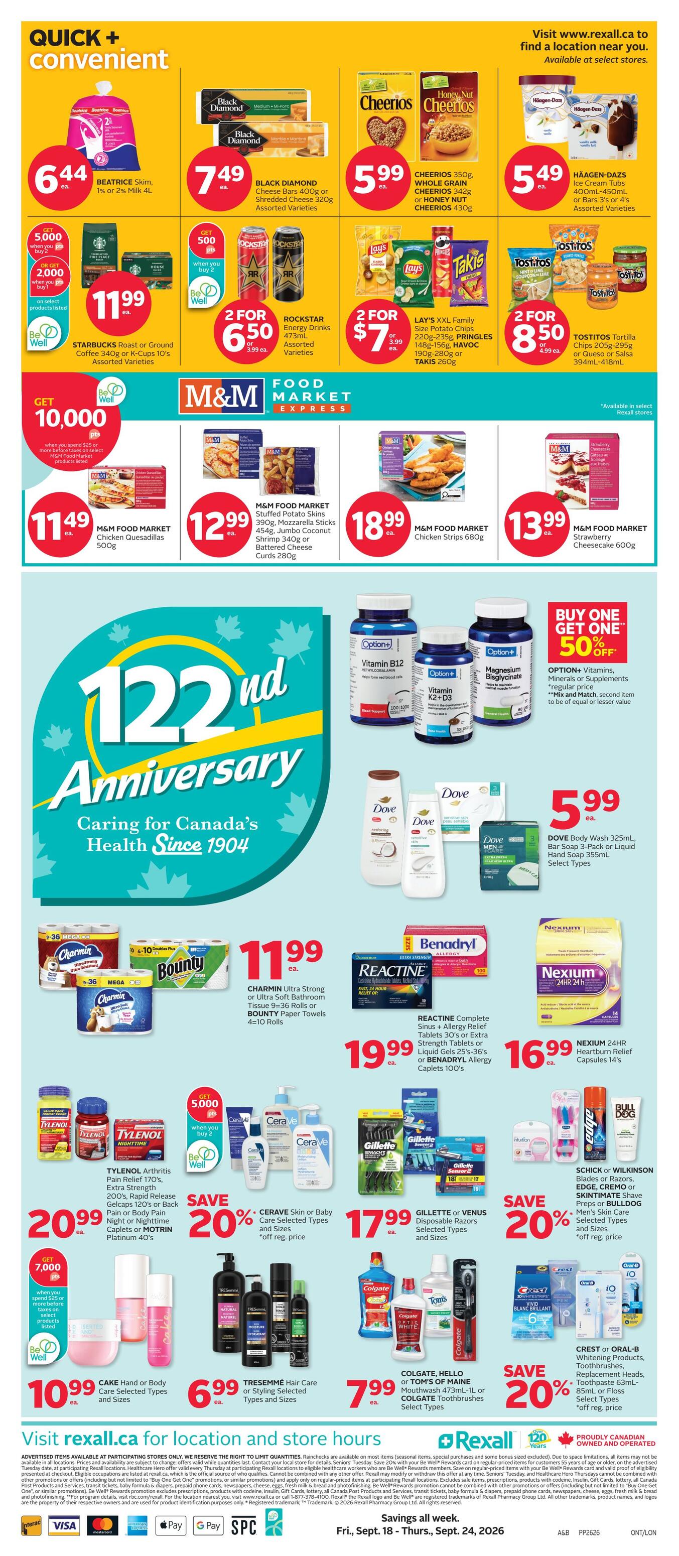 Rexall Ontario Weekly Flyer Specials, Page 3. Quick and convenient section features Beatrice Skim, 1% or 2% Milk 4L for $6.44, Black Diamond Cheese Bars 400g or Shredded Cheese 320g for $7.49, and Cheerios 350g, Whole Grain Cheerios 342g or Honey Nut Cheerios 430g for $5.99. Also available are Häagen-Dazs Ice Cream Tubs 400mL-450mL or Bars 3's or 4's for $5.49. Get 5,000 Be Well points when you buy 2 select products listed, including Starbucks Roast or Ground Coffee or K-Cups 10's for $11.99. Rockstar Energy Drinks Assorted Varieties are 2 for $6.50, and Lay's XXL Family Size Potato Chips 220g-235g, Pringles 148g-156g, Havoc 190g-280g or Takis 260g are 2 for $7. Tostitos Tortilla Chips or Queso or Salsa 394mL-418mL are 2 for $8.50. M&M Food Market specials include Chicken Quesadillas 500g for $11.49, Stuffed Potato Skins 390g, Mozzarella Sticks 454g, Jumbo Coconut Shrimp 340g or Battered Cheese Curds 280g for $12.99, Chicken Strips 680g for $18.99, and Strawberry Cheesecake 600g for $13.99. The 122nd Anniversary section highlights Dove Body Wash 325mL, Bar Soap 3-Pack or Liquid Hand Soap 355mL for $5.99. Charmin Ultra Strong or Ultra Soft Bathroom Tissue 9-36 Rolls or Bounty Paper Towels 4-10 Rolls are $11.99. Reactine Complete Sinus + Allergy Relief Tablets 30's or Extra Strength Tablets or Liquid Gels 25's-36's or Benadryl Allergy Caplets 100's are $19.99. Nexium 24HR Heartburn Relief Capsules 14's are $16.99. Tylenol Arthritis Pain Relief 170's, Gelcaps 120's or Back Pain or Body Pain Night or Nighttime Caplets or Motrin Platinum 40's are $20.99. Save 20% on Cerave Skin or Baby Care selected types and sizes. Gillette or Venus Disposable Razors selected types and sizes are $17.99. Save 20% on Schick or Wilkinson Blades or Razors, Edge Cremo or Skintimate Shave Preps or Bulldog Men's Skin Care selected types and sizes. Get 7,000 Be Well points when you spend $25 or more before taxes on select Rexall brands, including Cake Hand or Body Care selected types and sizes for $10.99. Tresemmé Hair Care or Styling Selected Types and Sizes are $6.99. Colgate, Hello or Tom's of Maine Toothpastes or Mouthwash are $7.99. Save 20% on Crest or Oral-B Whitening Products, Toothbrushes, Replacement Heads, Toothpaste 63mL-85mL or Floss selected types. Visit rexall.ca for location and store hours. store hours. Savings all week, Fri, Sept. 18 - Thurs, Sept. 24, 2026.
