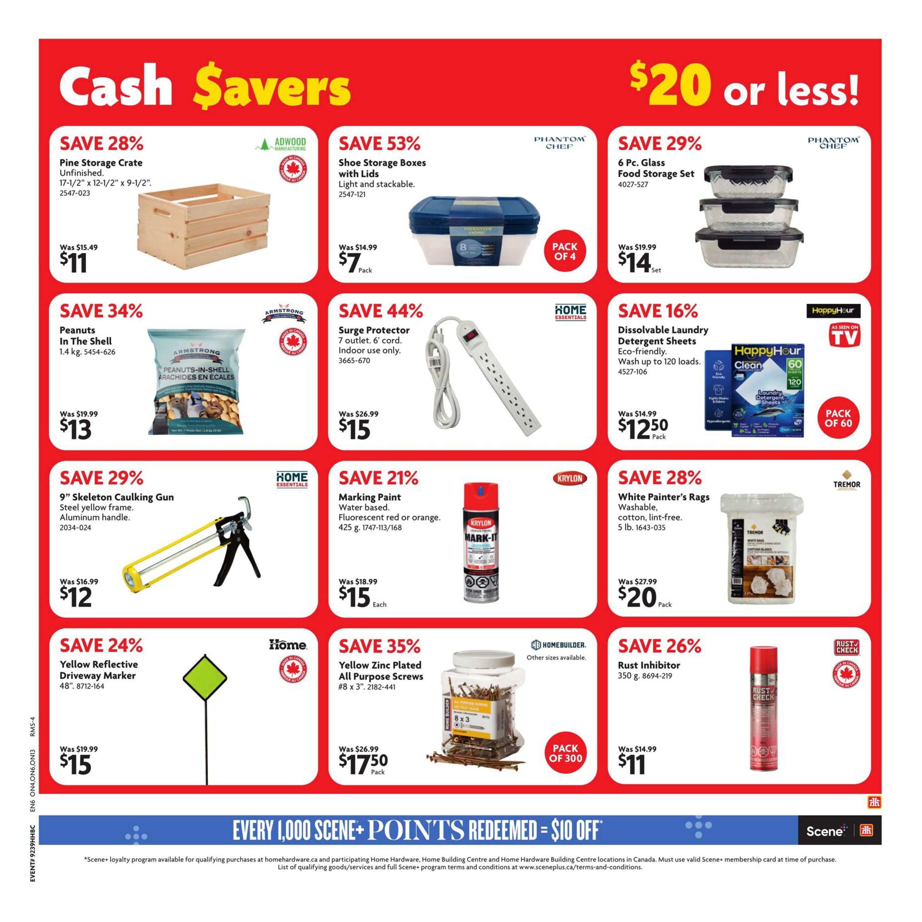 Home Hardware Cash Savers flyer, page 4. Save 28% on a Pine Storage Crate, 17-1/2' x 12-1/2' x 9-1/2', for $11. Save 53% on Shoe Storage Boxes with Lids, light and stackable, pack of 4, for $7. Save 29% on a 6 Pc. Glass Food Storage Set for $14. Save 34% on Armstrong Peanuts In The Shell, 1.4 kg, for $13. Save 44% on a Home Essentials Surge Protector with 7 outlets and 6' cord, indoor use only, for $15. Save 16% on HappyHour Dissolvable Laundry Detergent Sheets, eco-friendly, wash up to 120 loads, pack of 60, for $12.50. Save 29% on a 9' Skeleton Caulking Gun with steel yellow frame and aluminum handle for $12. Save 21% on Krylon Marking Paint, water-based, fluorescent red or orange, 425 g, for $15 each. Save 28% on Tremor White Painter's Rags, washable, cotton, lint-free, 5 lb., for $20 pack. Save 24% on a Home Yellow Reflective Driveway Marker, 48', for $15. Save 35% on Homebuilder Yellow Zinc Plated All Purpose Screws, #8 x 3', pack of 300, for $17.50. Save 26% on Rust Inhibitor, 350 g, for $11. Bottom banner: Every 1,000 Scene+ Points Redeemed = $10 Off.00 Off.00 Off.