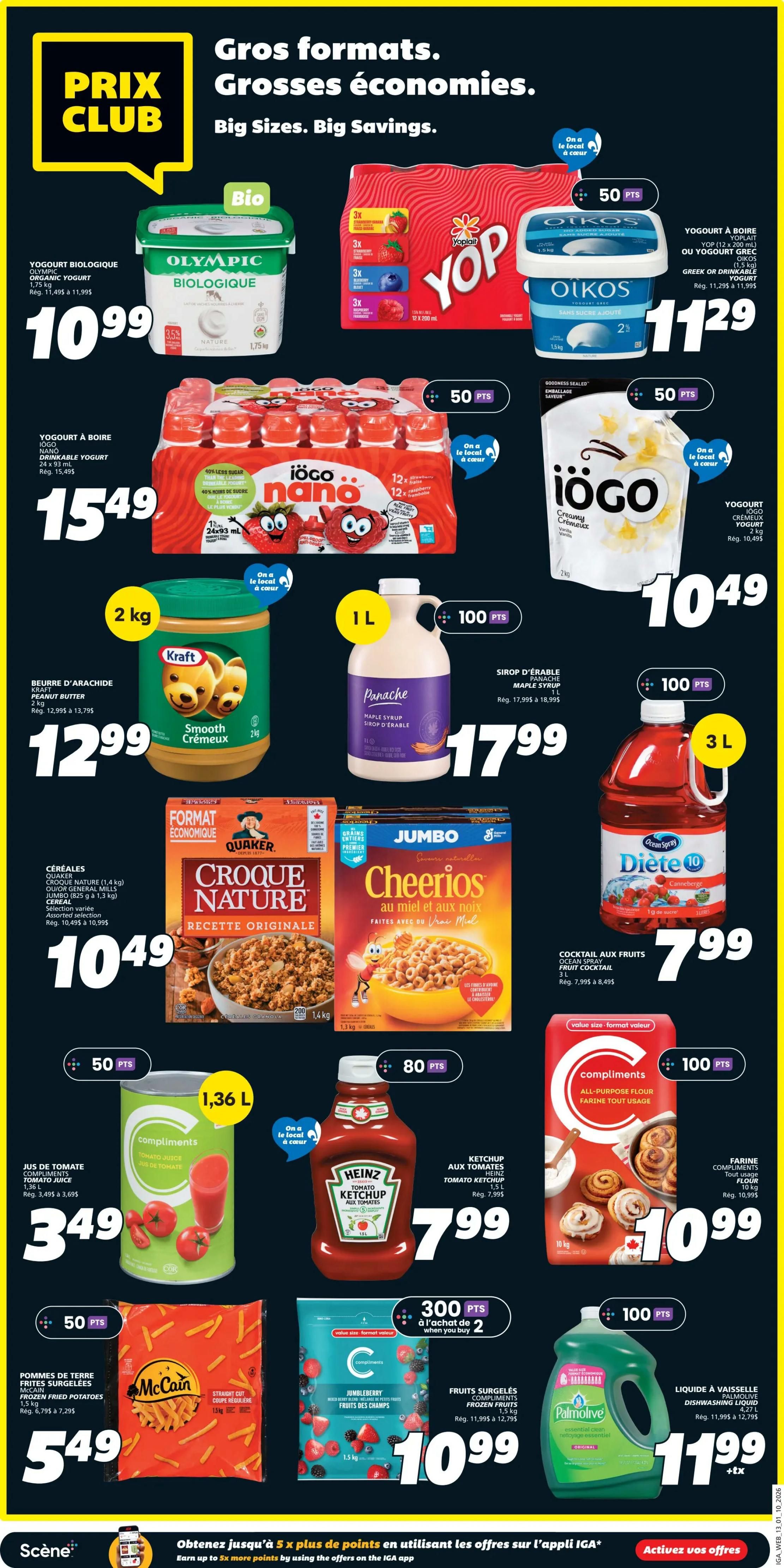 IGA Weekly Flyer Specials, Page 15. Featuring 'Prix Club' deals with big sizes and big savings. Olympic Organic Yogurt, 1.75 kg, for $10.99. Yop Drinks, 10 x 200 ml, and Oikos Greek or Drinkable Yogurt, 1.5 kg, both for $11.29. Iögo Nano Drinkable Yogurt, 12 x 93 ml, for $15.49. Iögo Creamy Yogurt, 2 kg, for $10.49. Kraft Peanut Butter, Smooth, 2 kg, for $12.99. Panache Maple Syrup, 1 L, for $17.99. Ocean Spray Diet 10 Fruit Cocktail, 3 L, for $7.99. Quaker Croque Nature Cereal, 1.4 kg, and Jumbo Cheerios Cereal with Honey and Nuts, 1.1 kg, both for $10.49. Compliments All-Purpose Flour, 10 kg, for $10.99. McCain Straight Cut Frozen Potatoes, 1.5 kg, for $5.49. Compliments Jumbleberry Frozen Fruits, 1.5 kg, for $10.99. Heinz Tomato Ketchup, 1 L, for $7.99. Compliments Tomato Juice, 1.36 L, for $3.49. Palmolive Dishwashing Liquid, 4.27 L, for $11.99. Earn up to 5x more points on offers in the IGA app.